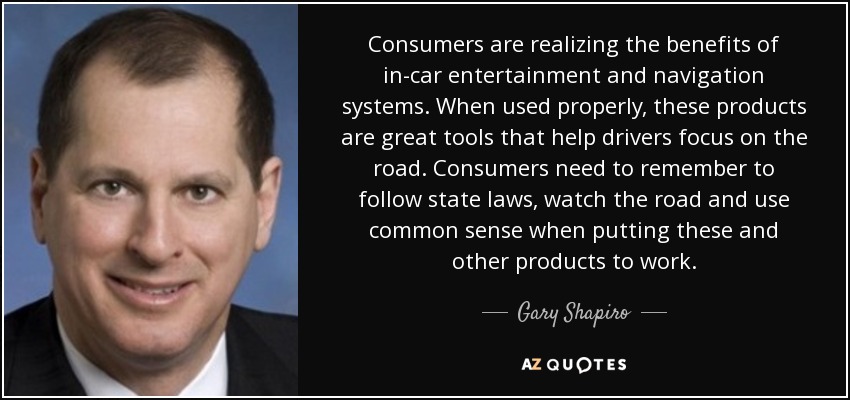 Consumers are realizing the benefits of in-car entertainment and navigation systems. When used properly, these products are great tools that help drivers focus on the road. Consumers need to remember to follow state laws, watch the road and use common sense when putting these and other products to work. - Gary Shapiro