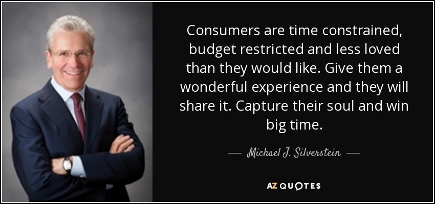Consumers are time constrained, budget restricted and less loved than they would like. Give them a wonderful experience and they will share it. Capture their soul and win big time. - Michael J. Silverstein