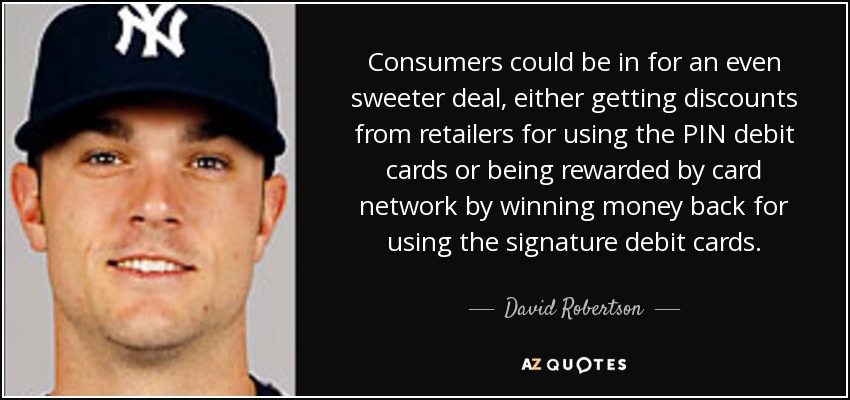 Consumers could be in for an even sweeter deal, either getting discounts from retailers for using the PIN debit cards or being rewarded by card network by winning money back for using the signature debit cards. - David Robertson