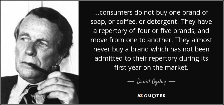 ...consumers do not buy one brand of soap, or coffee, or detergent. They have a repertory of four or five brands, and move from one to another. They almost never buy a brand which has not been admitted to their repertory during its first year on the market. - David Ogilvy