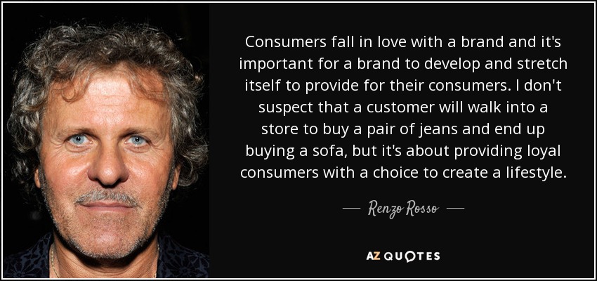 Consumers fall in love with a brand and it's important for a brand to develop and stretch itself to provide for their consumers. I don't suspect that a customer will walk into a store to buy a pair of jeans and end up buying a sofa, but it's about providing loyal consumers with a choice to create a lifestyle. - Renzo Rosso