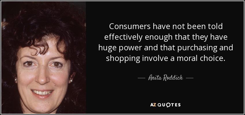 Consumers have not been told effectively enough that they have huge power and that purchasing and shopping involve a moral choice. - Anita Roddick