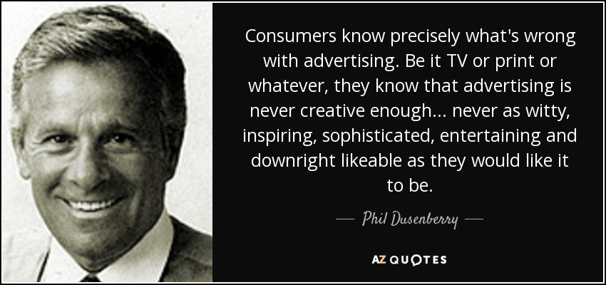 Consumers know precisely what's wrong with advertising. Be it TV or print or whatever, they know that advertising is never creative enough ... never as witty, inspiring, sophisticated, entertaining and downright likeable as they would like it to be. - Phil Dusenberry