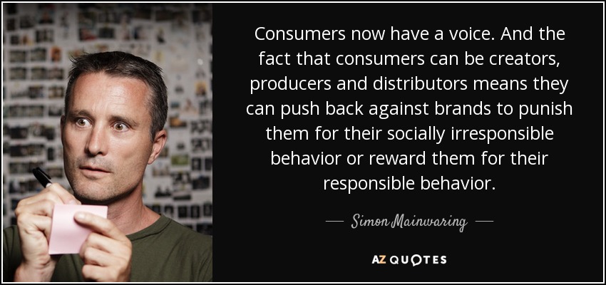 Consumers now have a voice. And the fact that consumers can be creators, producers and distributors means they can push back against brands to punish them for their socially irresponsible behavior or reward them for their responsible behavior. - Simon Mainwaring