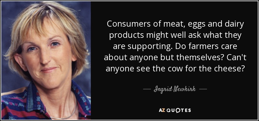 Consumers of meat, eggs and dairy products might well ask what they are supporting. Do farmers care about anyone but themselves? Can't anyone see the cow for the cheese? - Ingrid Newkirk
