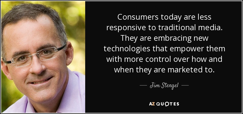 Consumers today are less responsive to traditional media. They are embracing new technologies that empower them with more control over how and when they are marketed to. - Jim Stengel