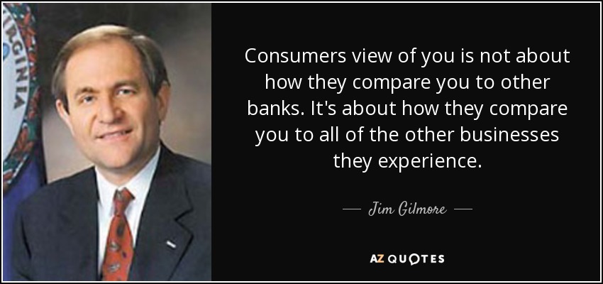Consumers view of you is not about how they compare you to other banks. It's about how they compare you to all of the other businesses they experience. - Jim Gilmore