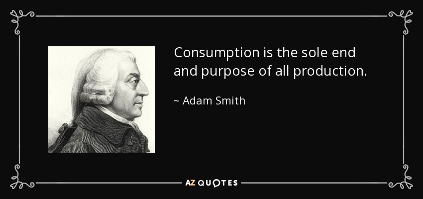 Consumption is the sole end and purpose of all production. - Adam Smith