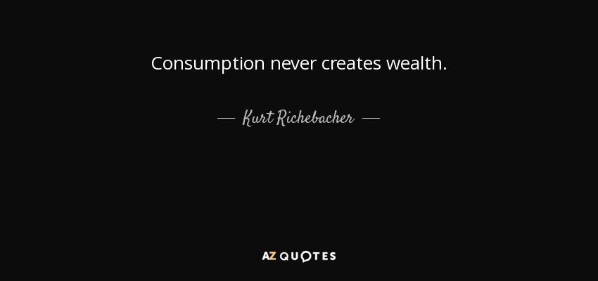 Consumption never creates wealth. - Kurt Richebacher