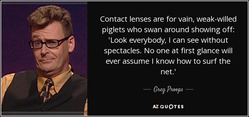 Contact lenses are for vain, weak-willed piglets who swan around showing off: 'Look everybody, I can see without spectacles. No one at first glance will ever assume I know how to surf the net.' - Greg Proops