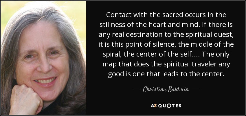 Contact with the sacred occurs in the stillness of the heart and mind. If there is any real destination to the spiritual quest, it is this point of silence, the middle of the spiral, the center of the self. ... The only map that does the spiritual traveler any good is one that leads to the center. - Christina Baldwin