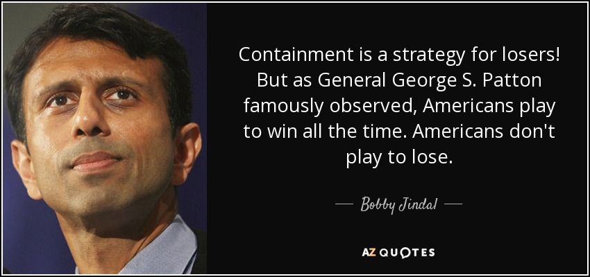 Containment is a strategy for losers! But as General George S. Patton famously observed, Americans play to win all the time. Americans don't play to lose. - Bobby Jindal