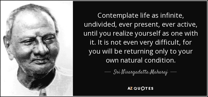 Contemplate life as infinite, undivided, ever present, ever active, until you realize yourself as one with it. It is not even very difficult, for you will be returning only to your own natural condition. - Sri Nisargadatta Maharaj