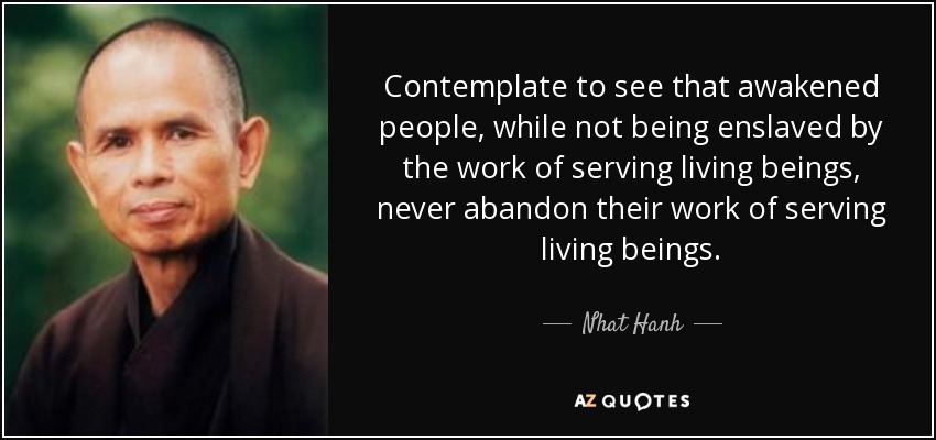 Contemplate to see that awakened people, while not being enslaved by the work of serving living beings, never abandon their work of serving living beings. - Nhat Hanh