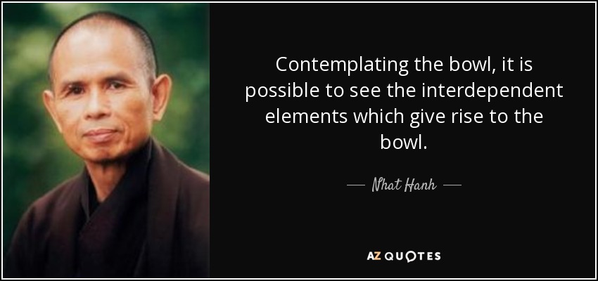 Contemplating the bowl, it is possible to see the interdependent elements which give rise to the bowl. - Nhat Hanh
