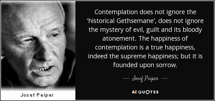 Contemplation does not ignore the 'historical Gethsemane', does not ignore the mystery of evil, guilt and its bloody atonement. The happiness of contemplation is a true happiness, indeed the supreme happiness; but it is founded upon sorrow. - Josef Pieper