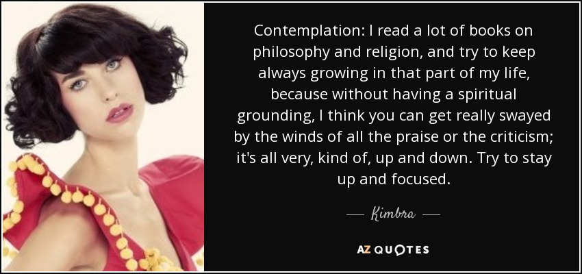 Contemplation: I read a lot of books on philosophy and religion, and try to keep always growing in that part of my life, because without having a spiritual grounding, I think you can get really swayed by the winds of all the praise or the criticism; it's all very, kind of, up and down. Try to stay up and focused. - Kimbra