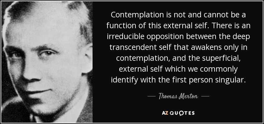 Contemplation is not and cannot be a function of this external self. There is an irreducible opposition between the deep transcendent self that awakens only in contemplation, and the superficial, external self which we commonly identify with the first person singular. - Thomas Merton
