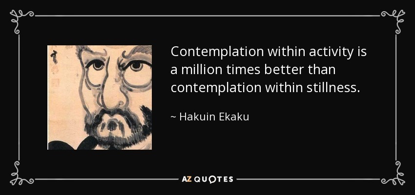 Contemplation within activity is a million times better than contemplation within stillness. - Hakuin Ekaku