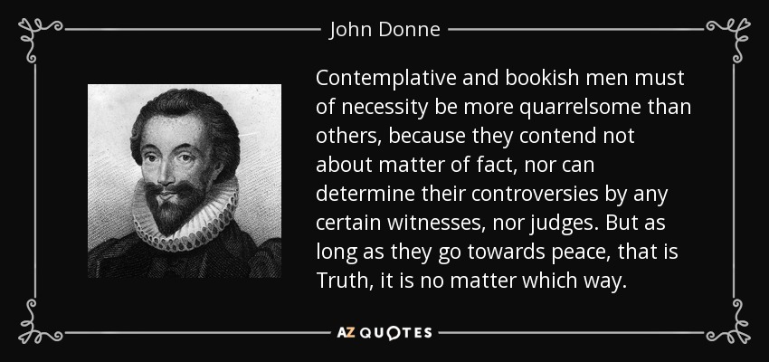 Contemplative and bookish men must of necessity be more quarrelsome than others, because they contend not about matter of fact, nor can determine their controversies by any certain witnesses, nor judges. But as long as they go towards peace, that is Truth, it is no matter which way. - John Donne