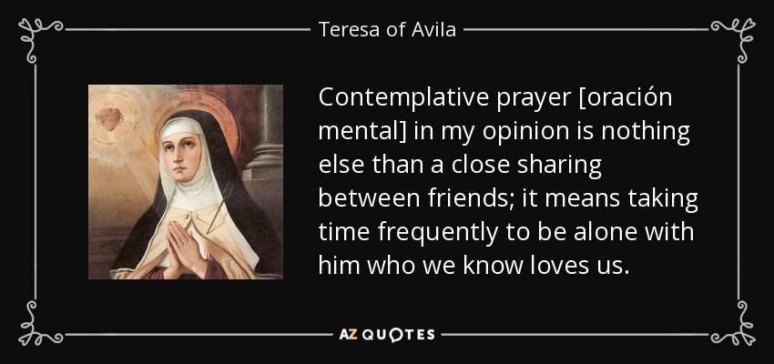 Contemplative prayer [oración mental] in my opinion is nothing else than a close sharing between friends; it means taking time frequently to be alone with him who we know loves us. - Teresa of Avila