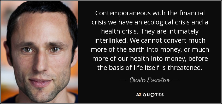 Contemporaneous with the financial crisis we have an ecological crisis and a health crisis. They are intimately interlinked. We cannot convert much more of the earth into money, or much more of our health into money, before the basis of life itself is threatened. - Charles Eisenstein