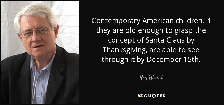 Contemporary American children, if they are old enough to grasp the concept of Santa Claus by Thanksgiving, are able to see through it by December 15th. - Roy Blount, Jr.
