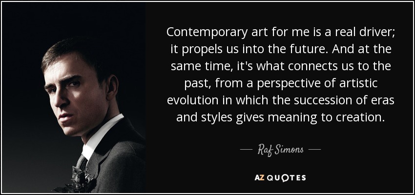 Contemporary art for me is a real driver; it propels us into the future. And at the same time, it's what connects us to the past, from a perspective of artistic evolution in which the succession of eras and styles gives meaning to creation. - Raf Simons