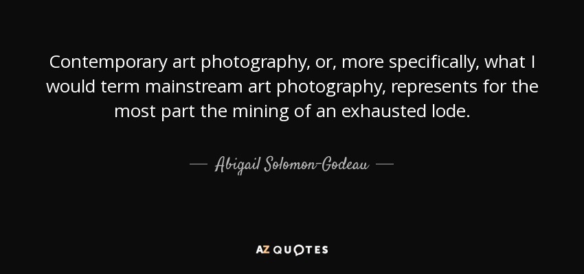 Contemporary art photography, or, more specifically, what I would term mainstream art photography, represents for the most part the mining of an exhausted lode. - Abigail Solomon-Godeau