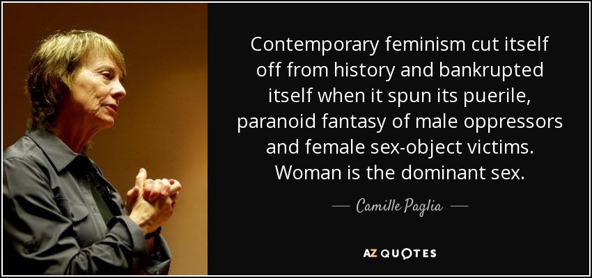 Contemporary feminism cut itself off from history and bankrupted itself when it spun its puerile, paranoid fantasy of male oppressors and female sex-object victims. Woman is the dominant sex. - Camille Paglia