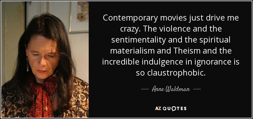 Contemporary movies just drive me crazy. The violence and the sentimentality and the spiritual materialism and Theism and the incredible indulgence in ignorance is so claustrophobic. - Anne Waldman