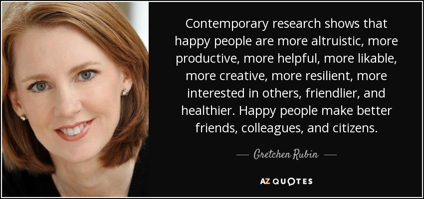 Contemporary research shows that happy people are more altruistic, more productive, more helpful, more likable, more creative, more resilient, more interested in others, friendlier, and healthier. Happy people make better friends, colleagues, and citizens. - Gretchen Rubin