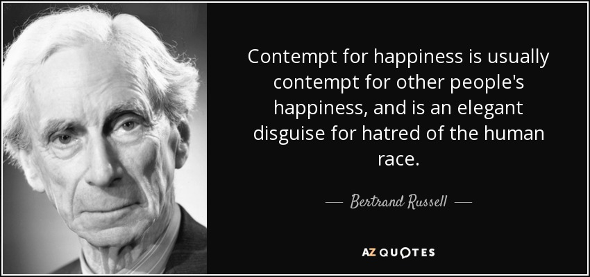 Contempt for happiness is usually contempt for other people's happiness, and is an elegant disguise for hatred of the human race. - Bertrand Russell