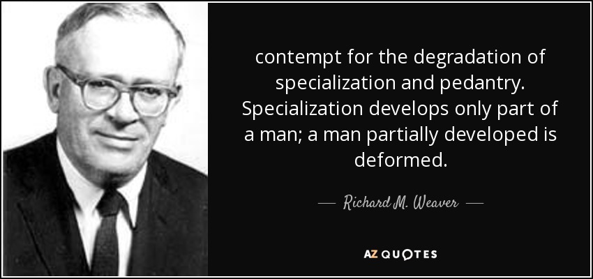 contempt for the degradation of specialization and pedantry. Specialization develops only part of a man; a man partially developed is deformed. - Richard M. Weaver