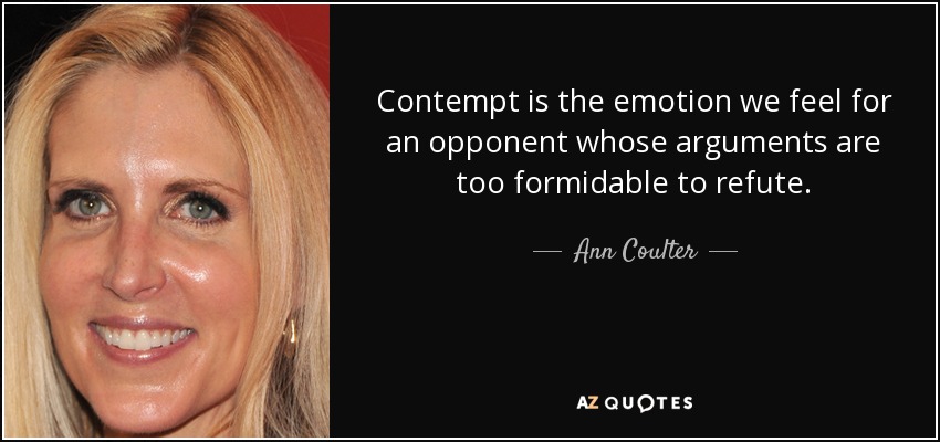 Contempt is the emotion we feel for an opponent whose arguments are too formidable to refute. - Ann Coulter