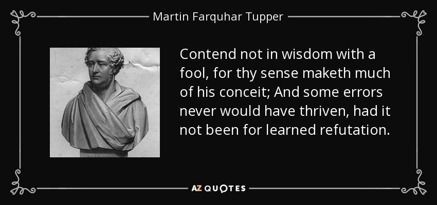 Contend not in wisdom with a fool, for thy sense maketh much of his conceit; And some errors never would have thriven, had it not been for learned refutation. - Martin Farquhar Tupper