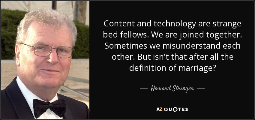 Content and technology are strange bed fellows. We are joined together. Sometimes we misunderstand each other. But isn't that after all the definition of marriage? - Howard Stringer