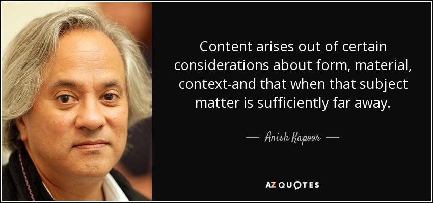 Content arises out of certain considerations about form, material, context-and that when that subject matter is sufficiently far away. - Anish Kapoor