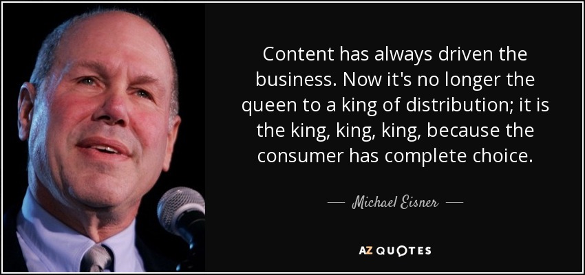 Content has always driven the business. Now it's no longer the queen to a king of distribution; it is the king, king, king, because the consumer has complete choice. - Michael Eisner