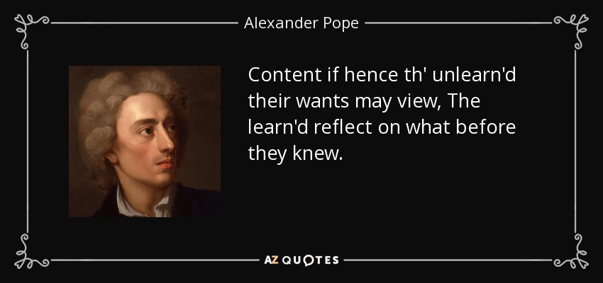 Content if hence th' unlearn'd their wants may view, The learn'd reflect on what before they knew. - Alexander Pope