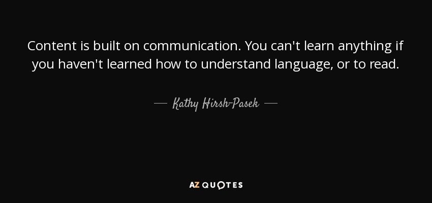 Content is built on communication. You can't learn anything if you haven't learned how to understand language, or to read. - Kathy Hirsh-Pasek