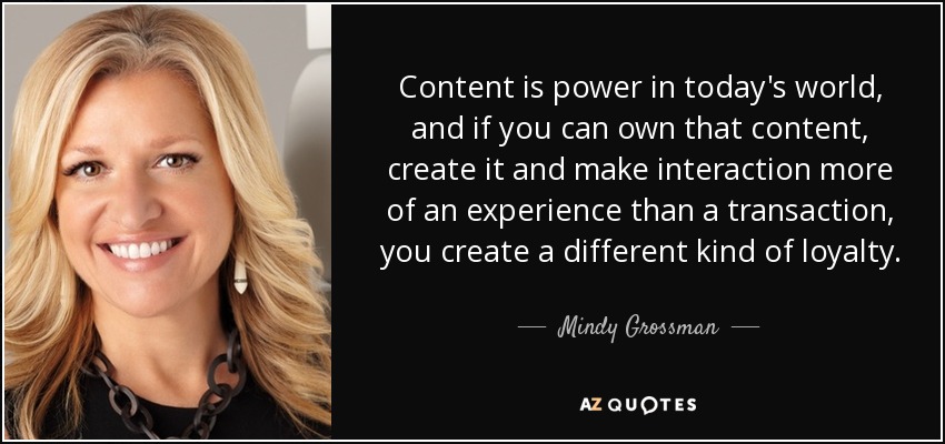 Content is power in today's world, and if you can own that content, create it and make interaction more of an experience than a transaction, you create a different kind of loyalty. - Mindy Grossman