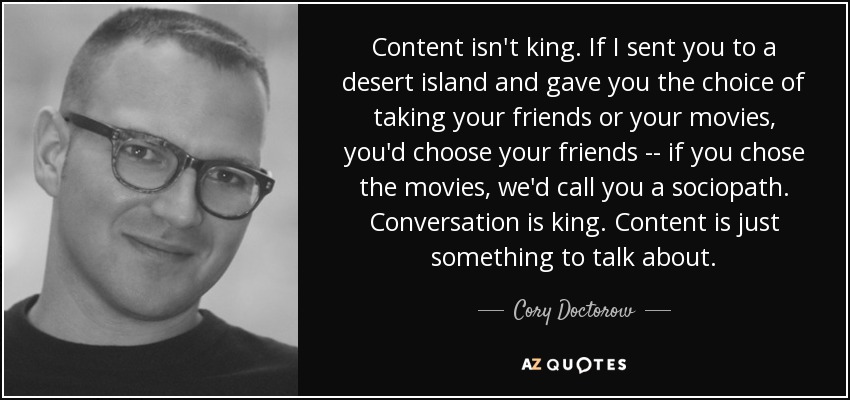 Content isn't king. If I sent you to a desert island and gave you the choice of taking your friends or your movies, you'd choose your friends -- if you chose the movies, we'd call you a sociopath. Conversation is king. Content is just something to talk about. - Cory Doctorow