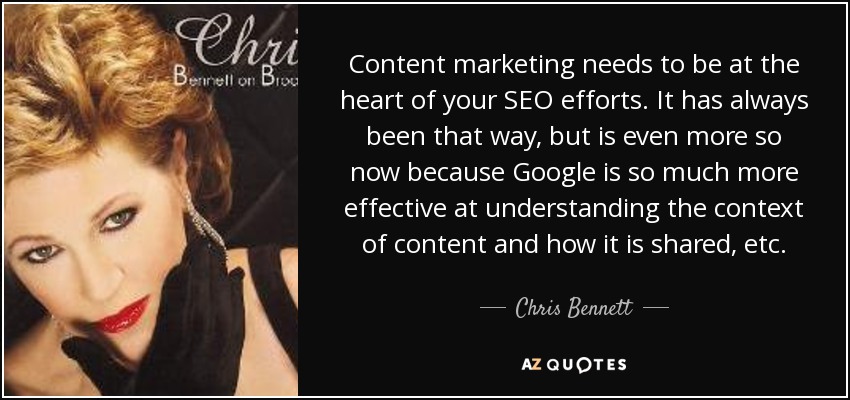 Content marketing needs to be at the heart of your SEO efforts. It has always been that way, but is even more so now because Google is so much more effective at understanding the context of content and how it is shared, etc. - Chris Bennett