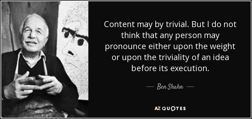 Content may by trivial. But I do not think that any person may pronounce either upon the weight or upon the triviality of an idea before its execution. - Ben Shahn