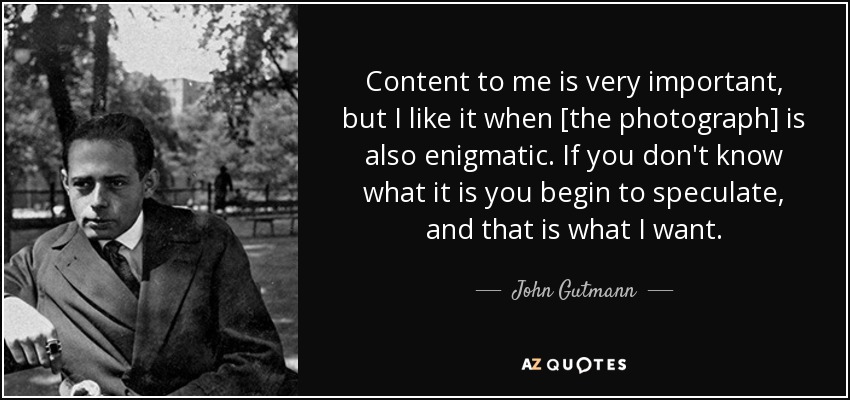 Content to me is very important, but I like it when [the photograph] is also enigmatic. If you don't know what it is you begin to speculate, and that is what I want. - John Gutmann