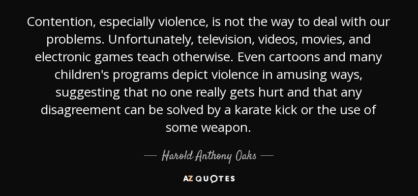 Contention, especially violence, is not the way to deal with our problems. Unfortunately, television, videos, movies, and electronic games teach otherwise. Even cartoons and many children's programs depict violence in amusing ways, suggesting that no one really gets hurt and that any disagreement can be solved by a karate kick or the use of some weapon. - Harold Anthony Oaks