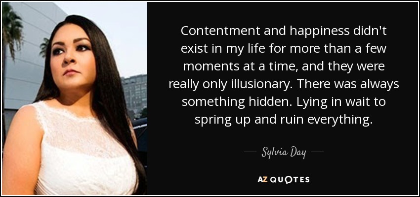 Contentment and happiness didn't exist in my life for more than a few moments at a time, and they were really only illusionary. There was always something hidden. Lying in wait to spring up and ruin everything. - Sylvia Day