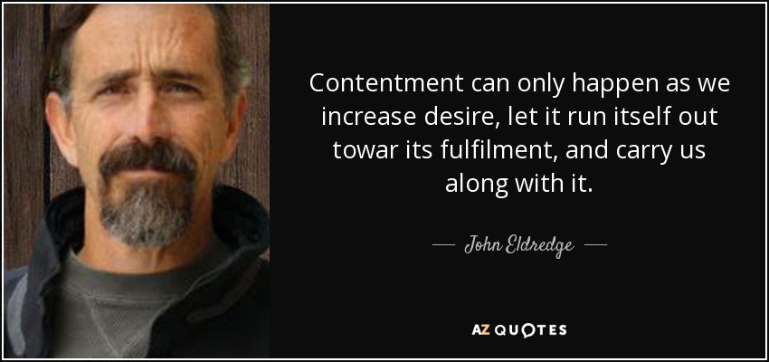 Contentment can only happen as we increase desire, let it run itself out towar its fulfilment, and carry us along with it. - John Eldredge