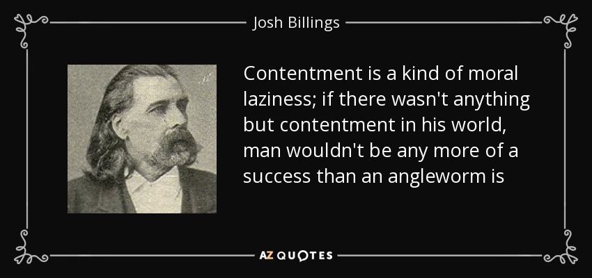 Contentment is a kind of moral laziness; if there wasn't anything but contentment in his world, man wouldn't be any more of a success than an angleworm is - Josh Billings